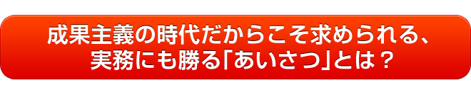 成果主義の時代だからこそ求められる、実務にも勝る「あいさつ」とは？